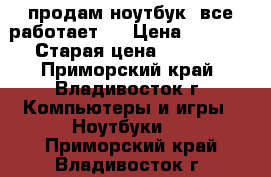 продам ноутбук .все работает . › Цена ­ 6 500 › Старая цена ­ 9 000 - Приморский край, Владивосток г. Компьютеры и игры » Ноутбуки   . Приморский край,Владивосток г.